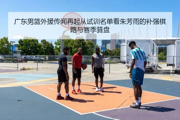 广东男篮外援传闻再起从试训名单看朱芳雨的补强棋路与赛季算盘
